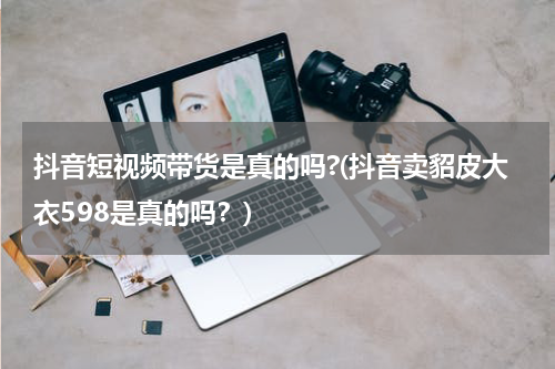 抖音短视频带货是真的吗?(抖音卖貂皮大衣598是真的吗？)
