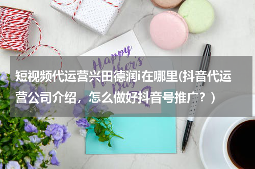 短视频代运营兴田德润i在哪里(抖音代运营公司介绍，怎么做好抖音号推广？)