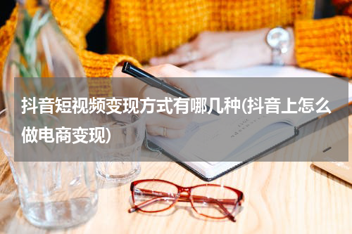 抖音短视频变现方式有哪几种(抖音上怎么做电商变现)