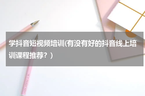 学抖音短视频培训(有没有好的抖音线上培训课程推荐？)