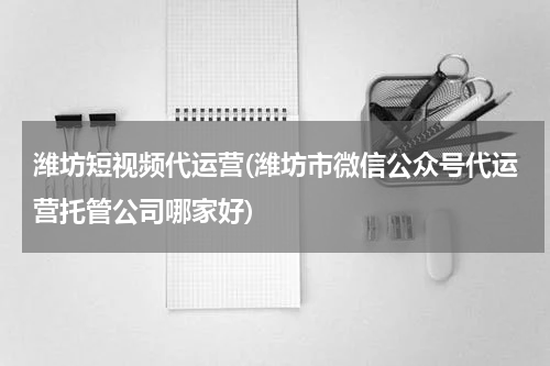 潍坊短视频代运营(潍坊市微信公众号代运营托管公司哪家好)