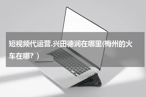 短视频代运营.兴田德润在哪里(梅州的火车在哪？)