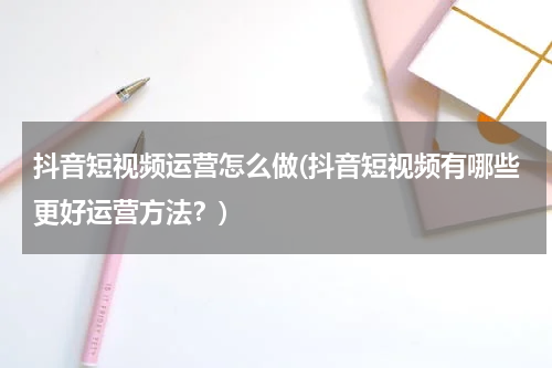 抖音短视频运营怎么做(抖音短视频有哪些更好运营方法？)