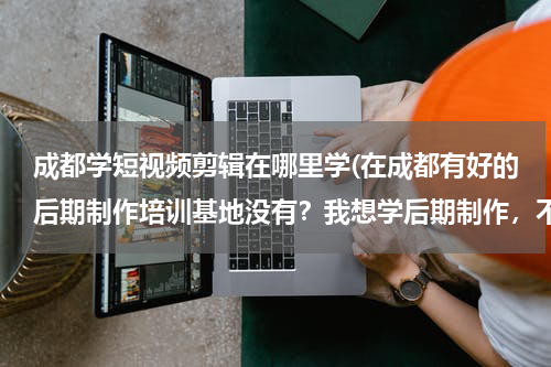 成都学短视频剪辑在哪里学(在成都有好的后期制作培训基地没有？我想学后期制作，不知道要去哪个学校？)