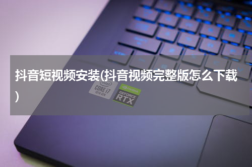 抖音短视频安装(抖音视频完整版怎么下载)