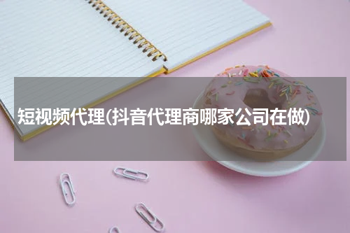 短视频代理(抖音代理商哪家公司在做)