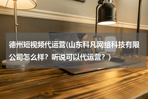 德州短视频代运营(山东科凡网络科技有限公司怎么样？听说可以代运营？)