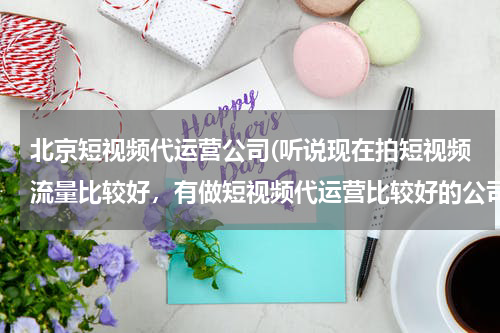 北京短视频代运营公司(听说现在拍短视频流量比较好，有做短视频代运营比较好的公司么？蓝杉互动怎么样？)