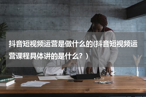 抖音短视频运营是做什么的(抖音短视频运营课程具体讲的是什么？)