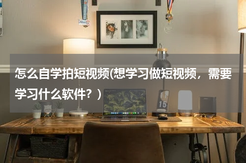 怎么自学拍短视频(想学习做短视频，需要学习什么软件？)