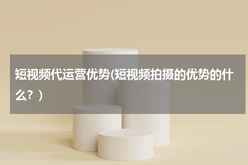 短视频代运营优势(短视频拍摄的优势的什么？)
