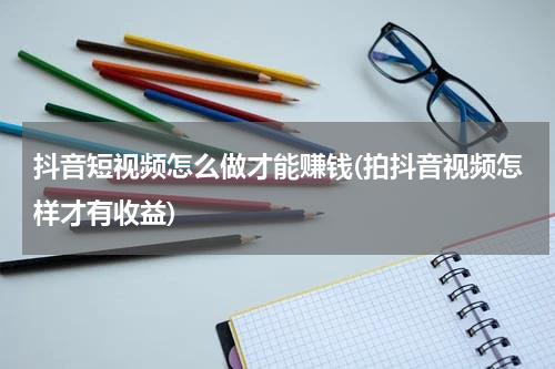 抖音短视频怎么做才能赚钱(拍抖音视频怎样才有收益)
