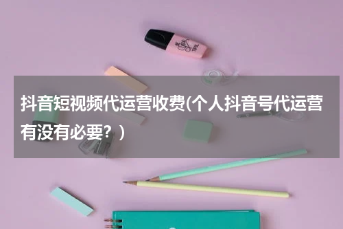 抖音短视频代运营收费(个人抖音号代运营有没有必要？)