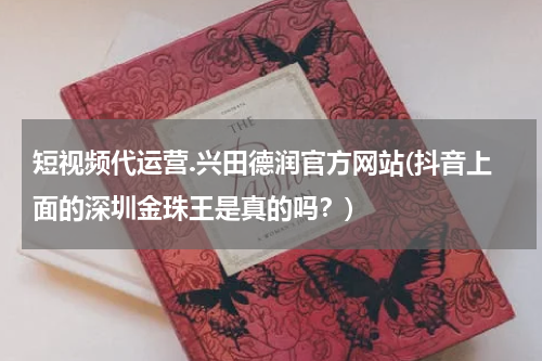 短视频代运营.兴田德润官方网站(抖音上面的深圳金珠王是真的吗？)