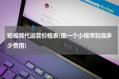 短视频代运营价格表(做一个小程序到底多少费用)