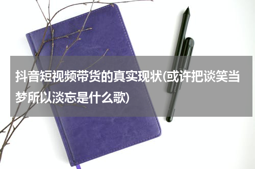抖音短视频带货的真实现状(或许把谈笑当梦所以淡忘是什么歌)