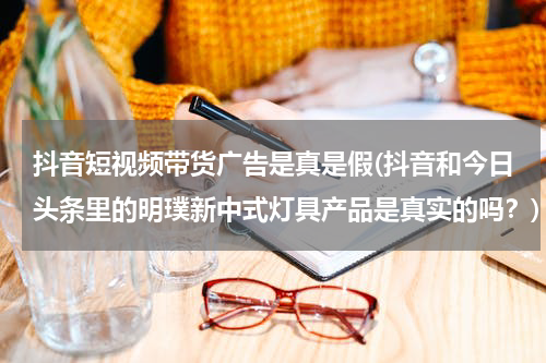 抖音短视频带货广告是真是假(抖音和今日头条里的明璞新中式灯具产品是真实的吗？)