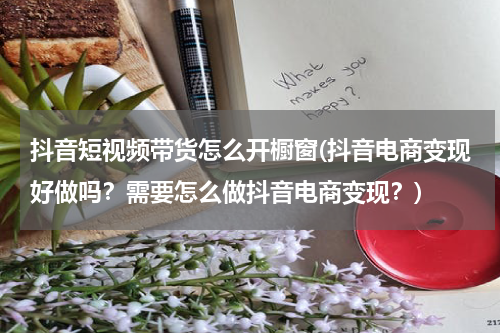 抖音短视频带货怎么开橱窗(抖音电商变现好做吗？需要怎么做抖音电商变现？)