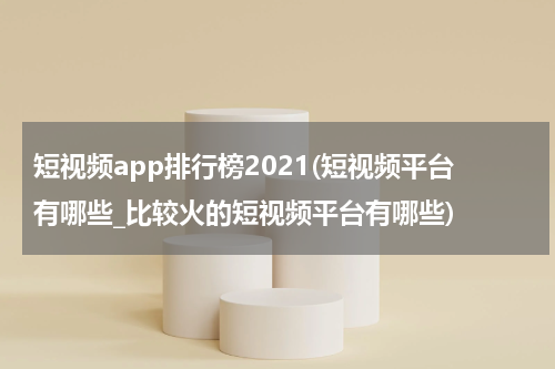 短视频app排行榜2021(短视频平台有哪些_比较火的短视频平台有哪些)