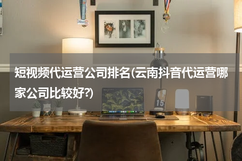 短视频代运营公司排名(云南抖音代运营哪家公司比较好?)
