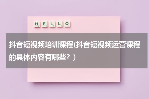 抖音短视频培训课程(抖音短视频运营课程的具体内容有哪些？)