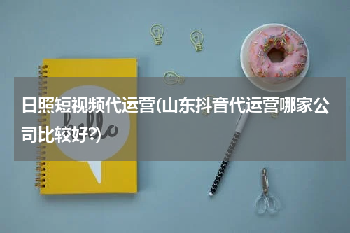 日照短视频代运营(山东抖音代运营哪家公司比较好?)