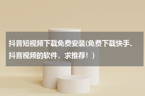 抖音短视频下载免费安装(免费下载快手、抖音视频的软件，求推荐！)