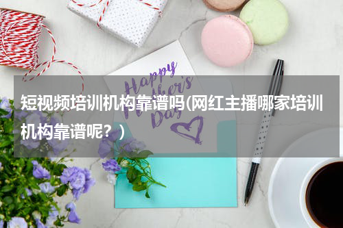 短视频培训机构靠谱吗(网红主播哪家培训机构靠谱呢？)