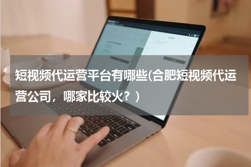 短视频代运营平台有哪些(合肥短视频代运营公司，哪家比较火？)