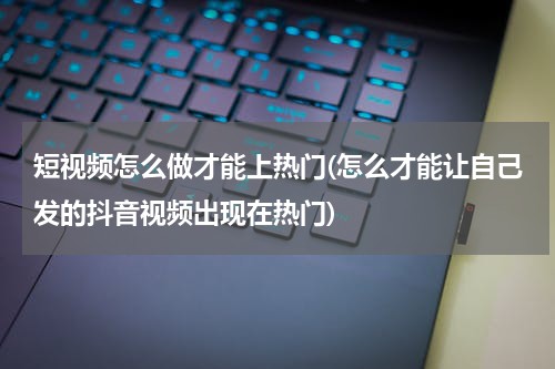 短视频怎么做才能上热门(怎么才能让自己发的抖音视频出现在热门)
