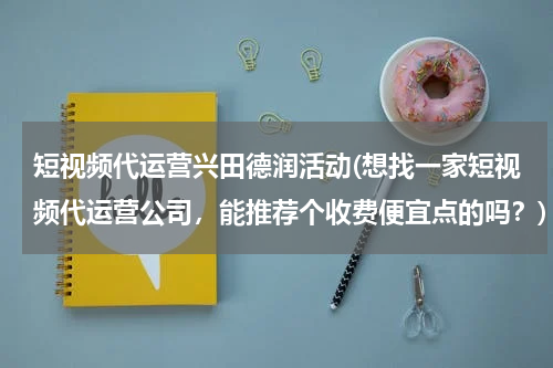 短视频代运营兴田德润活动(想找一家短视频代运营公司，能推荐个收费便宜点的吗？)
