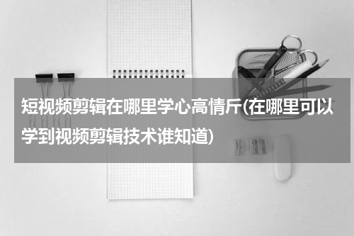 短视频剪辑在哪里学心高情斤(在哪里可以学到视频剪辑技术谁知道)