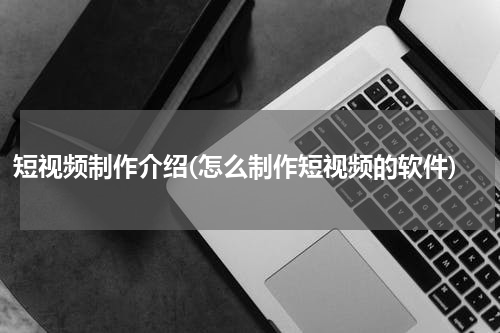 短视频制作介绍(怎么制作短视频的软件)