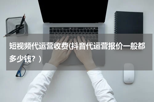 短视频代运营收费(抖音代运营报价一般都多少钱？)