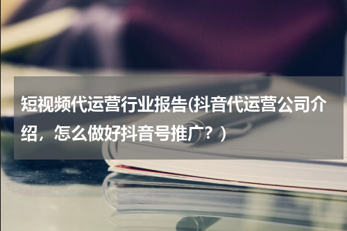 短视频代运营行业报告(抖音代运营公司介绍，怎么做好抖音号推广？)