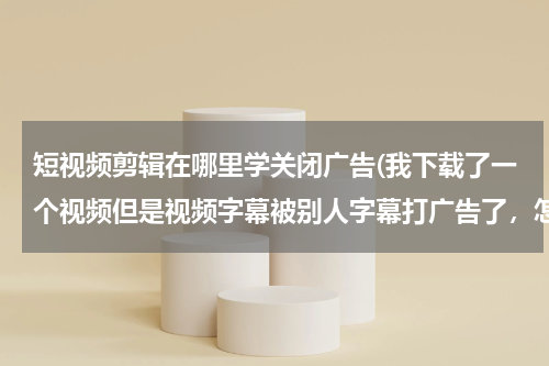 短视频剪辑在哪里学关闭广告(我下载了一个视频但是视频字幕被别人字幕打广告了，怎么把广告字幕去掉)