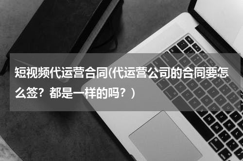 短视频代运营合同(代运营公司的合同要怎么签？都是一样的吗？)