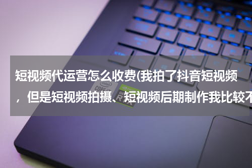 短视频代运营怎么收费(我拍了抖音短视频，但是短视频拍摄、短视频后期制作我比较不擅长，有没有靠谱的可以推荐？)