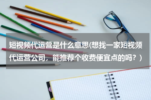 短视频代运营是什么意思(想找一家短视频代运营公司，能推荐个收费便宜点的吗？)
