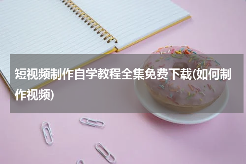 短视频制作自学教程全集免费下载(如何制作视频)