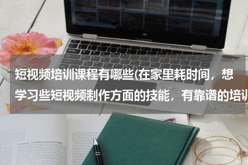 短视频培训课程有哪些(在家里耗时间，想学习些短视频制作方面的技能，有靠谱的培训班推荐吗？)