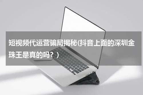 短视频代运营骗局揭秘(抖音上面的深圳金珠王是真的吗？)