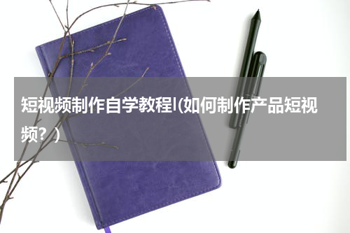 短视频制作自学教程l(如何制作产品短视频？)