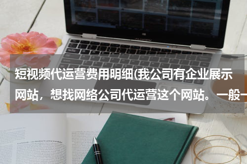 短视频代运营费用明细(我公司有企业展示网站，想找网络公司代运营这个网站。一般一年费用是多少？)