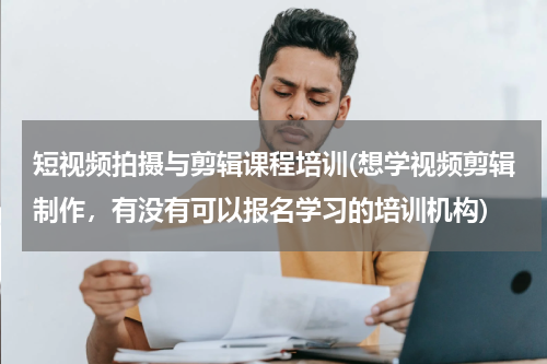 短视频拍摄与剪辑课程培训(想学视频剪辑制作，有没有可以报名学习的培训机构)