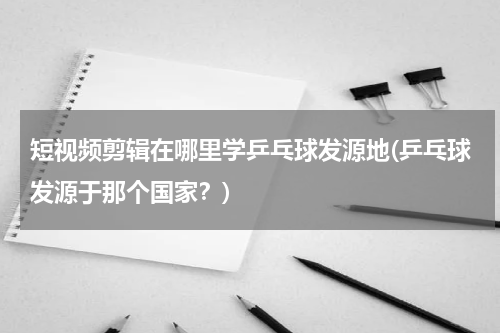 短视频剪辑在哪里学乒乓球发源地(乒乓球发源于那个国家？)