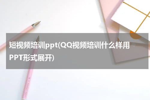 短视频培训ppt(QQ视频培训什么样用PPT形式展开)