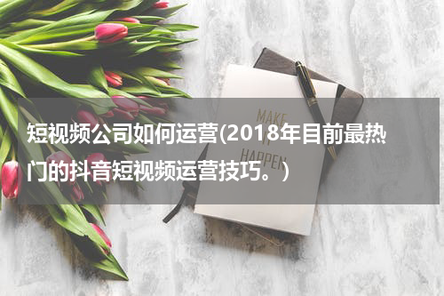 短视频公司如何运营(2018年目前最热门的抖音短视频运营技巧。)