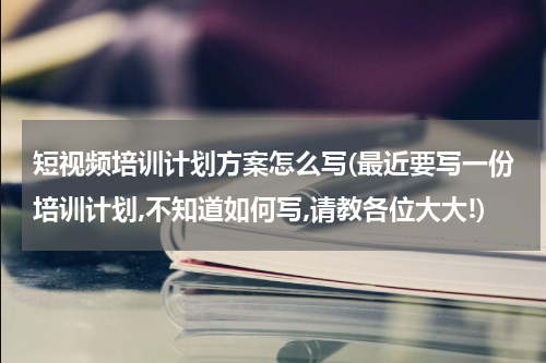 短视频培训计划方案怎么写(最近要写一份培训计划,不知道如何写,请教各位大大!)