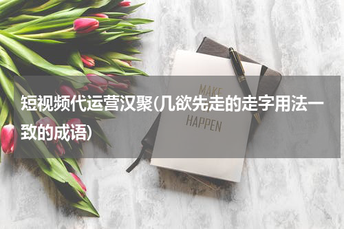 短视频代运营汉聚(几欲先走的走字用法一致的成语)